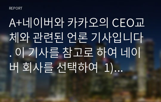 A+네이버와 카카오의 CEO교체와 관련된 언론 기사입니다. 이 기사를 참고로 하여 네이버 회사를 선택하여  1) 회사소개 (기업 역사,사업분야, 매출액 등등) 2) 성장배경(경영전략,기업 문화 등) 3) 향후 변화될 기업의 모습(전망 - 각자의 상상력 동원)을 보고서로 제출