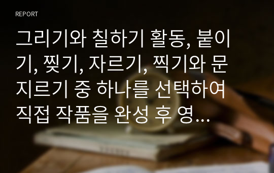 그리기와 칠하기 활동, 붙이기, 찢기, 자르기, 찍기와 문지르기 중 하나를 선택하여 직접 작품을 완성 후 영유아들에게 본 활동을 실시한다면 어떻게 실시할 것인지 미술활동 지도 방법을 쓰세요.