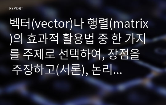 벡터(vector)나 행렬(matrix)의 효과적 활용법 중 한 가지를 주제로 선택하여, 장점을 주장하고(서론), 논리적 근거를 예시 등으로 구체적 제시한 후(본론), 자신 만의 고유한 의견으로 마무리 요약하여(결론) 논술하시오