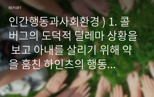 인간행동과사회환경 ) 1. 콜버그의 도덕적 딜레마 상황을 보고 아내를 살리기 위해 약을 훔친 하인츠의 행동은 옳은가 옳지 않은가 왜 그렇 게 생각하는가 자신의 의향을 쓰시오. 2. 인본주의 이론에서 로저스의 완전히 기능하는 사람들의 다섯가지 중요한 성격특질