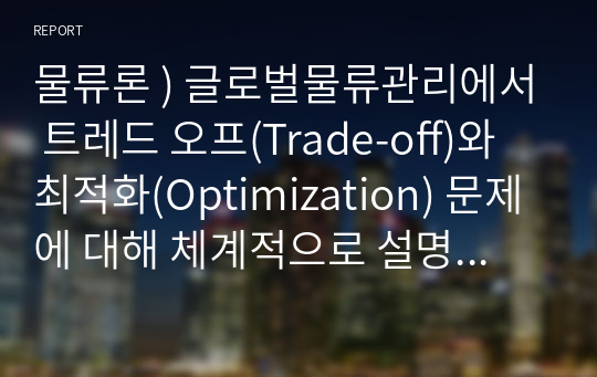 물류론 ) 글로벌물류관리에서 트레드 오프(Trade-off)와 최적화(Optimization) 문제에 대해 체계적으로 설명하시오.