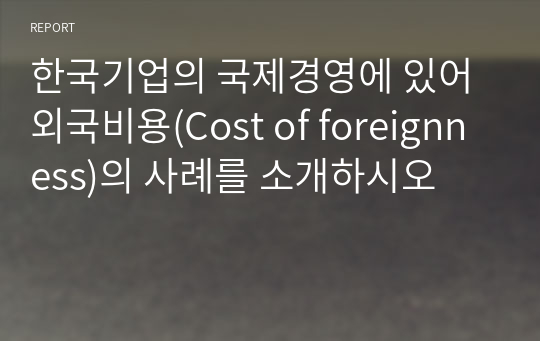 한국기업의 국제경영에 있어 외국비용(Cost of foreignness)의 사례를 소개하시오