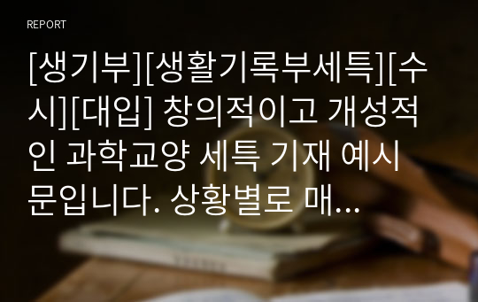 [생기부][생활기록부세특][수시][대입] 창의적이고 개성적인 과학교양 세특 기재 예시문입니다. 상황별로 매우 잘 작성된 예문으로 학생의 수업을 마치 눈으로 보는 듯한 뛰어난 작품입니다. 총 13개의 예문으로 되어있습니다.