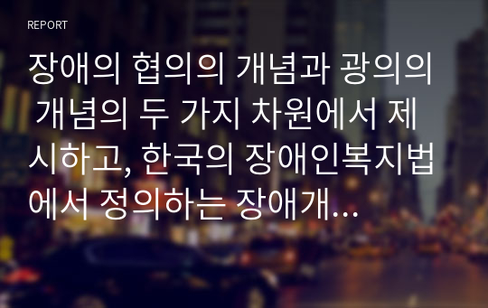 장애의 협의의 개념과 광의의 개념의 두 가지 차원에서 제시하고, 한국의 장애인복지법에서 정의하는 장애개념을 각각 설명하시오.