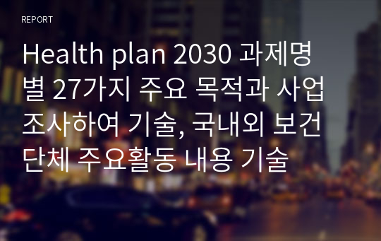 Health plan 2030 과제명 별 27가지 주요 목적과 사업 조사하여 기술, 국내외 보건단체 주요활동 내용 기술