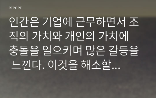 인간은 기업에 근무하면서 조직의 가치와 개인의 가치에 충돌을 일으키며 많은 갈등을 느낀다. 이것을 해소할 수 있는 방안을 논하라.