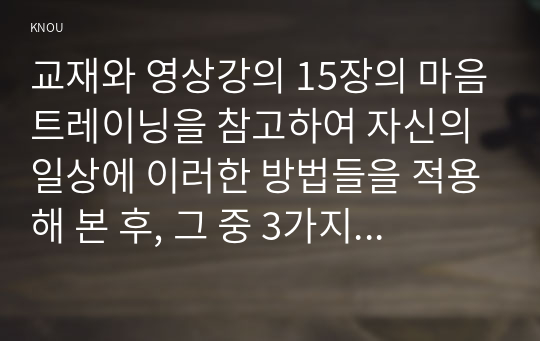 교재와 영상강의 15장의 마음트레이닝을 참고하여 자신의 일상에 이러한 방법들을 적용해 본 후, 그 중 3가지 방법을 적용한 내용과 결과를 구체적으로 제시하고, 느낀점 또는 배운점을 쓰시오.