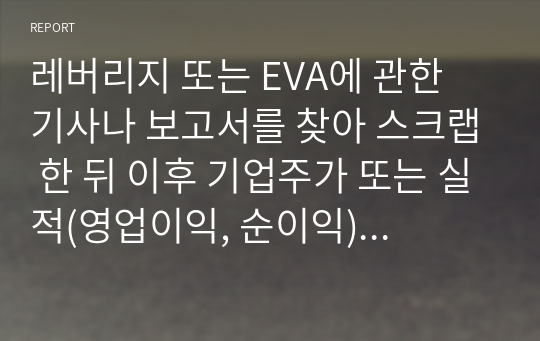 레버리지 또는 EVA에 관한 기사나 보고서를 찾아 스크랩 한 뒤 이후 기업주가 또는 실적(영업이익, 순이익) 변화를 조사하고 자신의 의견을 정리하시오.