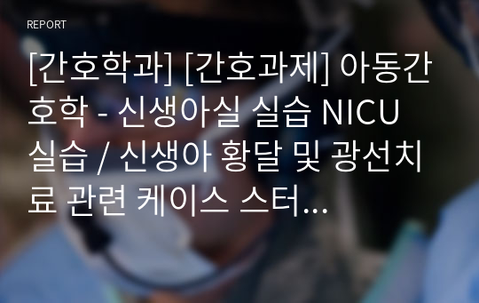 [간호학과] [간호과제] 아동간호학 - 신생아실 실습 NICU 실습 / 신생아 황달 및 광선치료 관련 케이스 스터디 / Jaundice case study / 문헌고찰 및 질환정의와 간호진단 및 사정 자세합니다 / A+ 받았습니다 / 간호진단 5 개