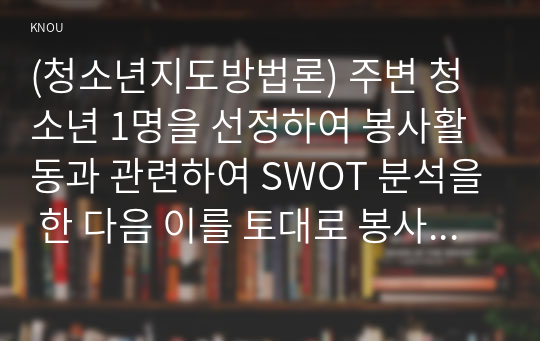 (청소년지도방법론) 주변 청소년 1명을 선정하여 봉사활동과 관련하여 SWOT 분석을 한 다음 이를 토대로 봉사활동 지도방안