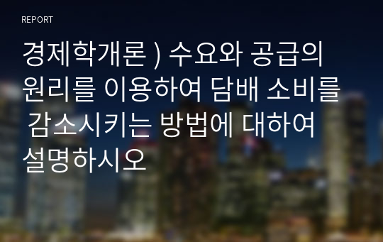 경제학개론 ) 수요와 공급의 원리를 이용하여 담배 소비를 감소시키는 방법에 대하여 설명하시오