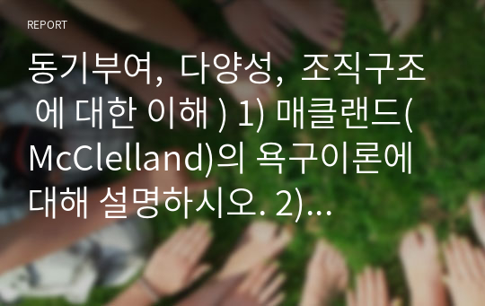 동기부여,  다양성,  조직구조 에 대한 이해 ) 1) 매클랜드(McClelland)의 욕구이론에 대해 설명하시오. 2) 공정성 이론과 3대 조직 공정성에 대해 설명하시오 3) 표면적 다양성과 내면적 다양성에 대해 설명하시오. 4) 왜, 각 회사나 조직에서