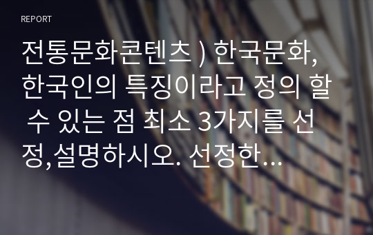 전통문화콘텐츠 ) 한국문화, 한국인의 특징이라고 정의 할 수 있는 점 최소 3가지를 선정,설명하시오. 선정한 특징들이 들어나는 지점을 전통문화,예술에서 예시를 들어 설명하시오. 선정한 특징들이 어떻게 계승되어 현대한국문화,예술로 이어지는지 예시를 들어 설명