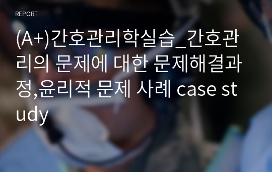 (A+)간호관리학실습_간호관리의 문제에 대한 문제해결과정,윤리적 문제 사례 case study