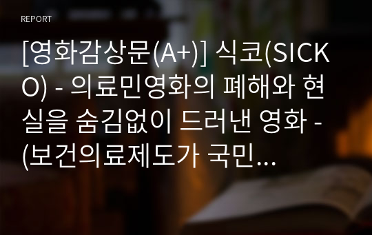 [영화감상문(A+)] 식코(SICKO) - 의료민영화의 폐해와 현실을 숨김없이 드러낸 영화 - (보건의료제도가 국민에게 미치는 영황과 우리나라 국민건강보험제도의 개선방향)