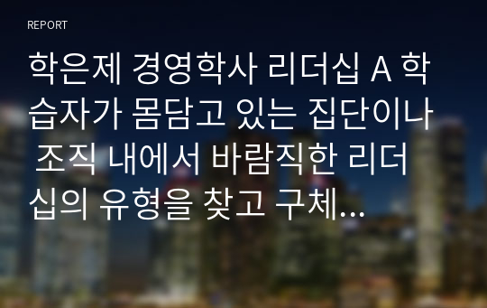 학은제 경영학사 리더십 A 학습자가 몸담고 있는 집단이나 조직 내에서 바람직한 리더십의 유형을 찾고 구체적인 사례를 들어 설명하시오.