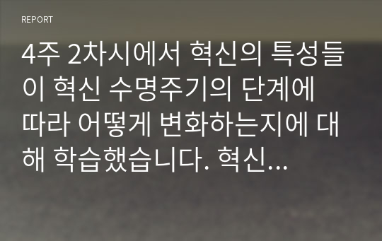 4주 2차시에서 혁신의 특성들이 혁신 수명주기의 단계에 따라 어떻게 변화하는지에 대해 학습했습니다. 혁신 수명주기의 단계별 특성에 대해 사례를 포함하여 설명하시오.