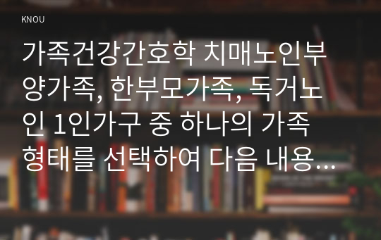 가족건강간호학 치매노인부양가족, 한부모가족, 독거노인 1인가구 중 하나의 가족 형태를 선택하여 다음 내용을 작성하시오