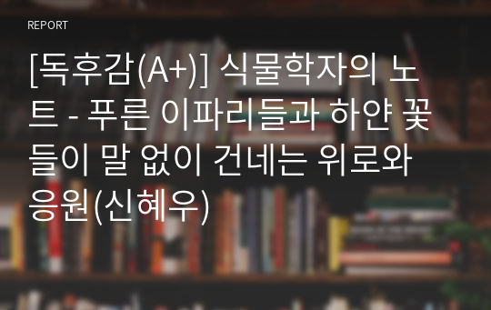 [독후감(A+)] 식물학자의 노트 - 푸른 이파리들과 하얀 꽃들이 말 없이 건네는 위로와 응원(신혜우)