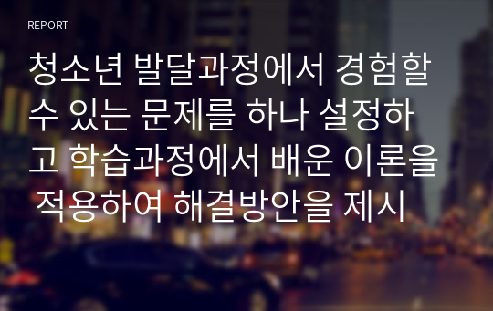 청소년 발달과정에서 경험할 수 있는 문제를 하나 설정하고 학습과정에서 배운 이론을 적용하여 해결방안을 제시