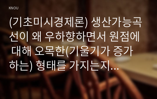 (기초미시경제론) 생산가능곡선이 왜 우하향하면서 원점에 대해 오목한(기울기가 증가하는) 형태를 가지는지 설명하시오