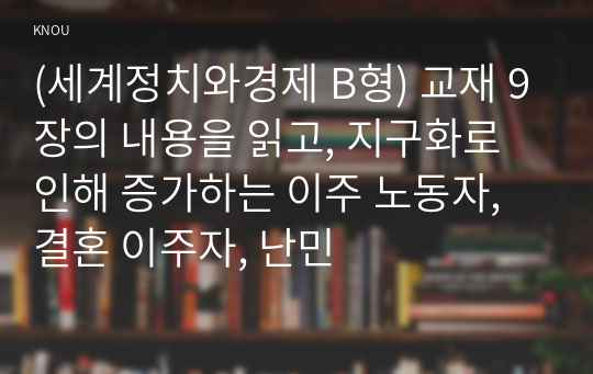 (세계정치와경제 B형) 교재 9장의 내용을 읽고, 지구화로 인해 증가하는 이주 노동자, 결혼 이주자, 난민