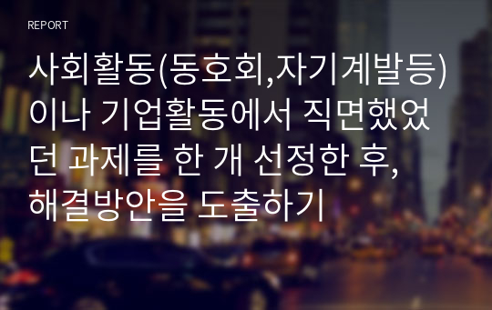 사회활동(동호회,자기계발등)이나 기업활동에서 직면했었던 과제를 한 개 선정한 후, 해결방안을 도출하기