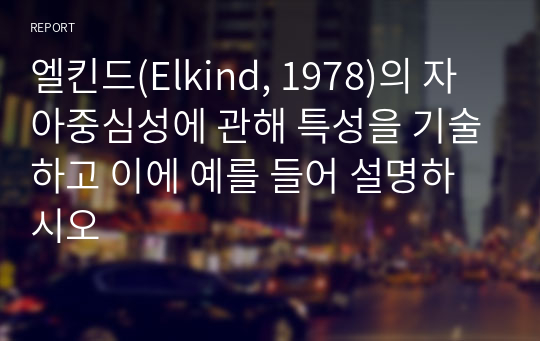 엘킨드(Elkind, 1978)의 자아중심성에 관해 특성을 기술하고 이에 예를 들어 설명하시오