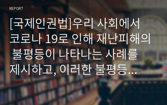 [국제인권법]우리 사회에서 코로나 19로 인해 재난피해의 불평등이 나타나는 사례를 제시하고, 이러한 불평등이 가장 취약한 계층에게 전가되는 것을 막기 위해서는 어떠한 대응이 필요한지 논하라3