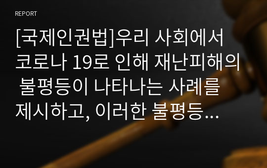 [국제인권법]우리 사회에서 코로나 19로 인해 재난피해의 불평등이 나타나는 사례를 제시하고, 이러한 불평등이 가장 취약한 계층에게 전가되는 것을 막기 위해서는 어떠한 대응이 필요한지 논하라