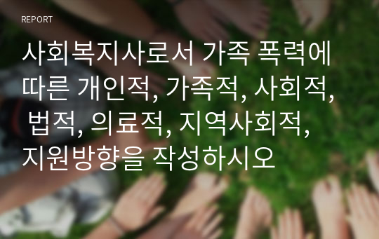 사회복지사로서 가족 폭력에 따른 개인적, 가족적, 사회적, 법적, 의료적, 지역사회적, 지원방향을 작성하시오