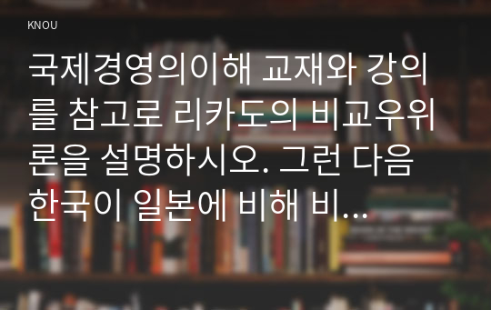 국제경영의이해 교재와 강의를 참고로 리카도의 비교우위론을 설명하시오. 그런 다음 한국이 일본에 비해 비교우위를 가지고 있다고 생각되는 분야를 근거를 제시하여 설명하시오.