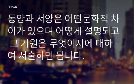 동양과 서양은 어떤문화적 차이가 있으며 어떻게 설명되고 그 기원은 무엇이지에 대하여 서술하면 됩니다.