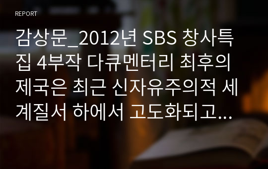 감상문_2012년 SBS 창사특집 4부작 다큐멘터리 최후의 제국은 최근 신자유주의적 세계질서 하에서 고도화되고 있는 인간성 상실과 불평등의 문제를 비판적으로 조명하기 위해 부족 수준의 전 자본주의사회와 국가 수준의 자본주의사회를 비교하고 있다. 최후의 제국 4편 전체를 감상한 후,이 두유형의 체제가 경제와 사회를 운영하는 방식에서 드러내는 차이와