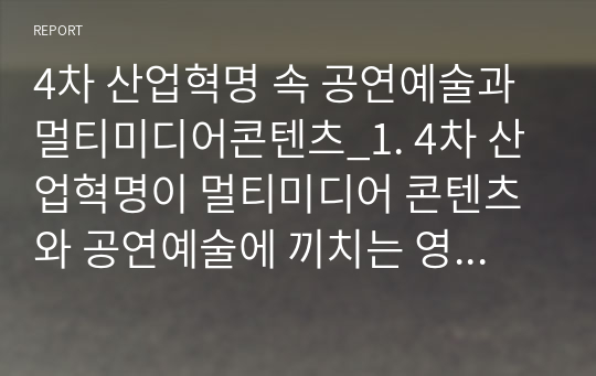 4차 산업혁명 속 공연예술과 멀티미디어콘텐츠_1. 4차 산업혁명이 멀티미디어 콘텐츠와 공연예술에 끼치는 영향에 대한 종합적인 배경 및 현상 파악 2. 다방면의 세계 수준의 융합형 멀티미디어 콘텐츠와 공연예술의 흥미로운 사례에 대한 탐색을 통한 비전확장, 급변하는 멀티미디어 매체와 공연예술에 대한 이해확장, 미래의 모습 3. 멀티미디어 콘텐츠와 공연