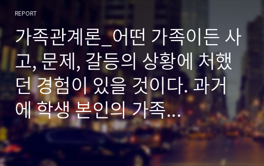 가족관계론_어떤 가족이든 사고, 문제, 갈등의 상황에 처했던 경험이 있을 것이다. 과거에 학생 본인의 가족이 겪은 문제를 Hill의 ABCX모델에 적용하여 설명하시오 그리고 앞으로 일어날 수 있는 스트레스 상황을 잘 극복하기 위하여 어떤 노력을 기울일 것인지 ABCZ 모델의 B요인과 C요인으로 나누어 본인의 생각을 구체적으로 서