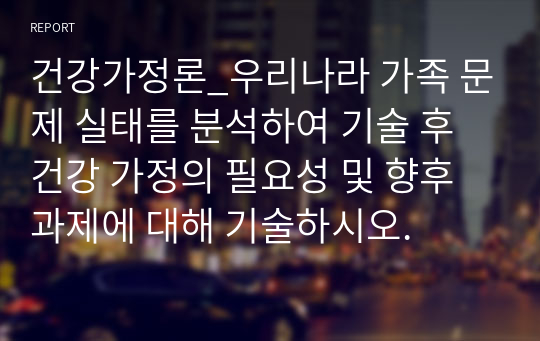 건강가정론_우리나라 가족 문제 실태를 분석하여 기술 후 건강 가정의 필요성 및 향후 과제에 대해 기술하시오.