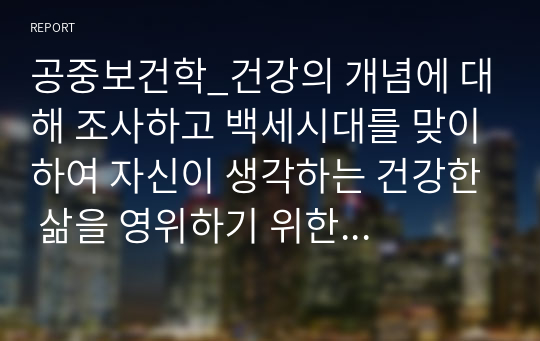 공중보건학_건강의 개념에 대해 조사하고 백세시대를 맞이하여 자신이 생각하는 건강한 삶을 영위하기 위한 실천방안과 비결에 대해 설명하시오.