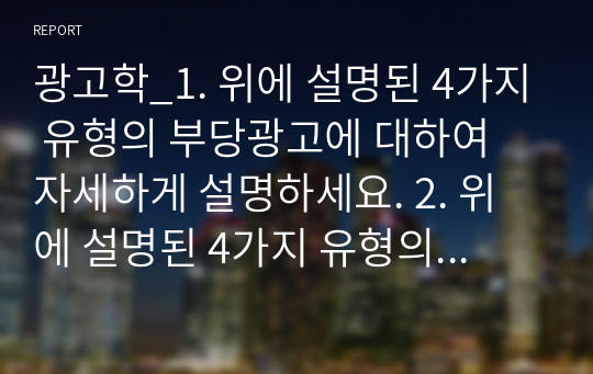 광고학_1. 위에 설명된 4가지 유형의 부당광고에 대하여 자세하게 설명하세요. 2. 위에 설명된 4가지 유형의 부당광고에 대한 사례를 1가지씩 제시하고 왜 각각의 유형의 부당광고에 해당하는지 자세하게 설명하세요. 3. 위에서 제시된 4가지 사례의 부당성에 대한 자신의 의견과 평가를 제시하시오.