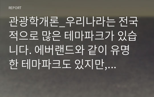 관광학개론_우리나라는 전국적으로 많은 테마파크가 있습니다. 에버랜드와 같이 유명한 테마파크도 있지만, 대부분의 지역 테마파크는 그다지 성공적이지 않습니다. 여러분들이 관심을 가지고 있는 지역 테마파크를 하나 선정하여 다음의 내용으로 과제를 수행하시기 바랍니다.