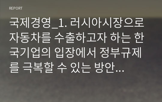 국제경영_1. 러시아시장으로 자동차를 수출하고자 하는 한국기업의 입장에서 정부규제를 극복할 수 있는 방안으로는 무엇이 예견되는가 2. 페차세 도입과 자동차세 인상을 통해 자국 자동차 생산업체를 보호하려는 러시아 정부의 노력은 기업의 경쟁력 강화에 도움이 된다고 생각하는가 그렇게 생각하는 이유를 밝히시오. 3. 자국 자동차 생산기업의 경쟁력을 강화