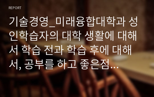 기술경영_미래융합대학과 성인학습자의 대학 생활에 대해서 학습 전과 학습 후에 대해서, 공부를 하고 좋은점 아쉬운점 등을 문장으로 기재