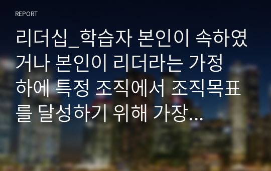 리더십_학습자 본인이 속하였거나 본인이 리더라는 가정 하에 특정 조직에서 조직목표를 달성하기 위해 가장 우선시되는 리더십과 그 외 다른 문제해결을 위한 리더십은 무엇이 필요한지를 작성하시기 바랍니다.