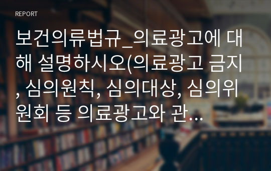 보건의류법규_의료광고에 대해 설명하시오(의료광고 금지, 심의원칙, 심의대상, 심의위원회 등 의료광고와 관련된 전반적인 내용)