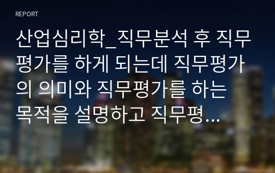 산업심리학_직무분석 후 직무평가를 하게 되는데 직무평가의 의미와 직무평가를 하는 목적을 설명하고 직무평가의 4가지 종류에 대해 특징을 자세히 기술하시오.