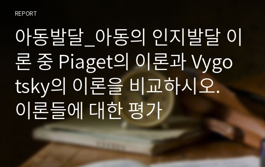 아동발달_아동의 인지발달 이론 중 Piaget의 이론과 Vygotsky의 이론을 비교하시오. 이론들에 대한 평가