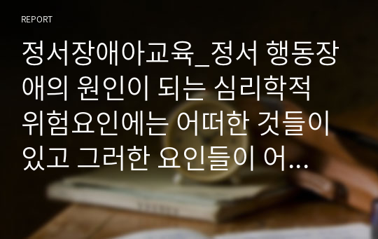 정서장애아교육_정서 행동장애의 원인이 되는 심리학적 위험요인에는 어떠한 것들이 있고 그러한 요인들이 어떻게 정서 행동장애에 영향을 미치는지 서술하시오.