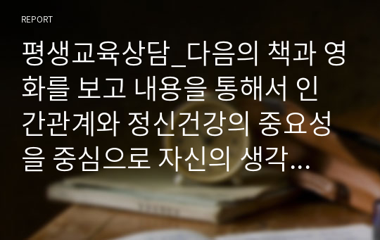 평생교육상담_다음의 책과 영화를 보고 내용을 통해서 인간관계와 정신건강의 중요성을 중심으로 자신의 생각과 느낌을 서술해 보세요. 단순한 독후감이 아닌 이 책에서 전달하고자 하는 내용과 시사점 그리고 이 책을 통한 자신의 경험과 의미를 중심으로 자세히 기술해주세요.