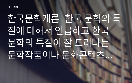 한국문학개론_한국 문학의 특질에 대해서 언급하고 한국 문학의 특질이 잘 드러나는 문학작품이나 문화콘텐츠(영화, TV, CF)등을 찾아서 예를 들어 언급하시오. 그리고 본인이 생각하기에 가장 중요한 한국 문학의 특징이 무엇인지 쓰고 그 이유를 설명하시오.