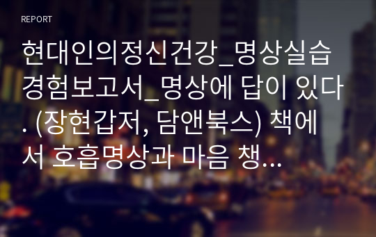 현대인의정신건강_명상실습 경험보고서_명상에 답이 있다. (장현갑저, 담앤북스) 책에서 호흡명상과 마음 챙김 명상 실습을 바탕으로 3일간의 호흡명상과 3일간의 마음 챙김 명상 경험내용을 신체적 감각 경험, 정서적 경험, 인지적 경험(생각)으로 나누어 세부적으로 기술한다.